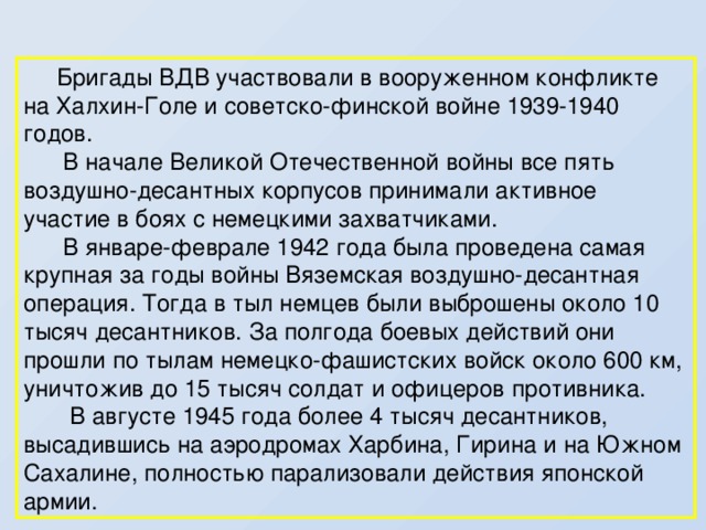   Бригады ВДВ участвовали в вооруженном конфликте на Халхин-Голе и советско-финской войне 1939-1940 годов.  В начале Великой Отечественной войны все пять воздушно-десантных корпусов принимали активное участие в боях с немецкими захватчиками.  В январе-феврале 1942 года была проведена самая крупная за годы войны Вяземская воздушно-десантная операция. Тогда в тыл немцев были выброшены около 10 тысяч десантников. За полгода боевых действий они прошли по тылам немецко-фашистских войск около 600 км, уничтожив до 15 тысяч солдат и офицеров противника.  В августе 1945 года более 4 тысяч десантников, высадившись на аэродромах Харбина, Гирина и на Южном Сахалине, полностью парализовали действия японской армии. 