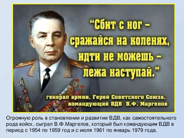  Огромную роль в становлении и развитии ВДВ, как самостоятельного рода войск, сыграл В.Ф.Маргелов, который был командующим ВДВ в период с 1954 по 1959 год и с июля 1961 по январь 1979 года. 