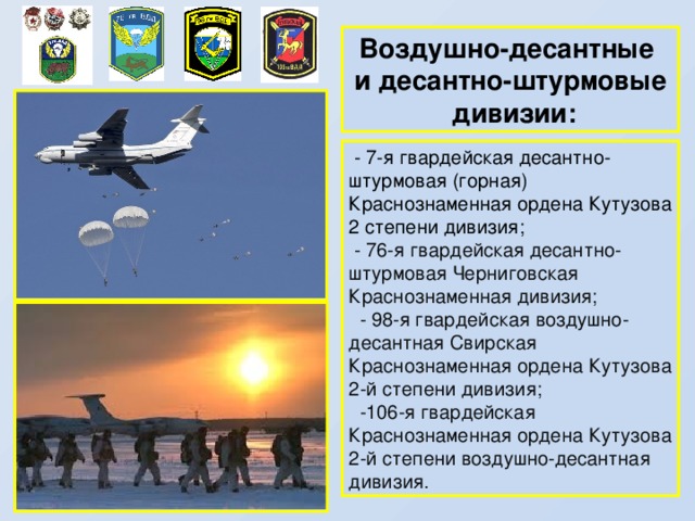 Воздушно-десантные и десантно-штурмовые  дивизии:  - 7-я гвардейская десантно-штурмовая (горная) Краснознаменная ордена Кутузова 2 степени дивизия;  - 76-я гвардейская десантно-штурмовая Черниговская Краснознаменная дивизия;  - 98-я гвардейская воздушно-десантная Свирская Краснознаменная ордена Кутузова 2-й степени дивизия;  -106-я гвардейская Краснознаменная ордена Кутузова 2-й степени воздушно-десантная дивизия. 