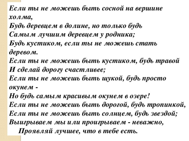 Если ты не можешь быть сосной на вершине холма, Будь деревцем в долине, но только будь Самым лучшим деревцем у родника; Будь кустиком, если ты не можешь стать деревом. Если ты не можешь быть кустиком, будь травой И сделай дорогу счастливее; Если ты не можешь быть щукой, будь просто окунем - Но будь самым красивым окунем в озере! Если ты не можешь быть дорогой, будь тропинкой, Если ты не можешь быть солнцем, будь звездой; Выигрываем мы или проигрываем - неважно,  Проявляй лучшее, что в тебе есть. 