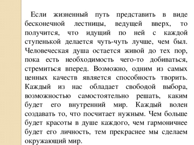 Если жизненный путь представить в виде бесконечной лестницы, ведущей вверх, то получится, что идущий по ней с каждой ступенькой делается чуть-чуть лучше, чем был. Человеческая душа остается живой до тех пор, пока есть необходимость чего-то добиваться, стремиться вперед. Возможно, одним из самых ценных качеств является способность творить. Каждый из нас обладает свобо­дой выбора, возможностью самостоятельно решать, каким будет его внутренний мир. Каждый волен создавать то, что посчитает нужным. Чем больше будет красоты в душе каждого, чем гармоничнее будет его личность, тем прекраснее мы сделаем окружающий мир. 