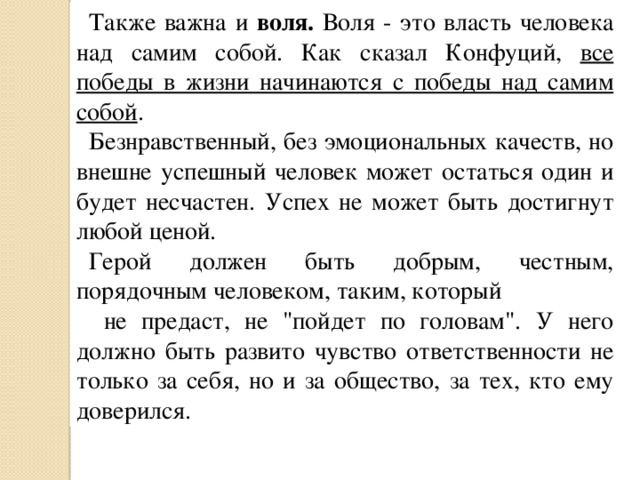Также важна и воля. Воля - это власть человека над самим собой. Как сказал  Конфуций, все победы в жизни начинаются с победы над самим собой . Безнравственный, без эмоциональных качеств, но внешне успешный человек может остаться один и будет несчастен. Успех не может быть достигнут любой ценой. Герой должен быть добрым, честным, порядочным человеком, таким, который  не предаст, не 