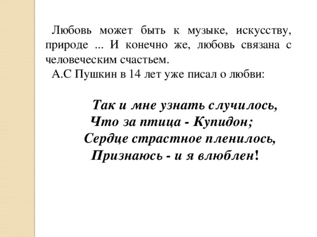 Любовь может быть к музыке, искусству, природе ... И конечно же, любовь связана с человеческим счастьем. А.С Пушкин в 14 лет уже писал о любви:  Так и мне узнать случилось, Что за птица - Купидон;  Сердце страстное пленилось,  Признаюсь - и я влюблен ! 