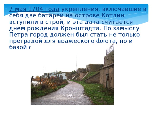 7 мая 1704 года укрепления, включавшие в себя две батареи на острове Котлин, вступили в строй, и эта дата считается днем рождения Кронштадта. По замыслу Петра город должен был стать не только преградой для вражеского флота, но и базой флота российского.    