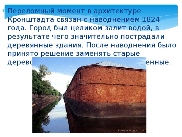 Переломный момент в архитектуре Кронштадта связан с наводнением 1824 года. Город был целиком залит водой, в результате чего значительно пострадали деревянные здания. После наводнения было принято решение заменять старые деревоземляные сооружения на каменные.  