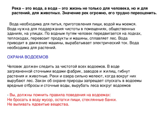 Река – это вода, а вода – это жизнь не только для человека, но и для растений, для животных. Значение рек огромно, его трудно переоценить.  Вода необходима для питья, приготовления пищи, водой мы моемся. Вода нужна для поддержания чистоты в помещениях, общественных зданиях, на улицах. По водным путям человек передвигается на лодках, теплоходах, перевозит продукты и машины, сплавляет лес. Вода приводит в движение машины, вырабатывает электрический ток. Вода необходима для растений. ОХРАНА ВОДОЕМОВ Человек должен следить за чистотой всех водоемов. В воде загрязненной сточными водами фабрик, заводов и жилищ, гибнут растения и животные. Реки и озера сильно мелеют, когда вокруг них вырубают лес. Закон об охране природы запрещает спускать в водоемы вредные отбросы и сточные воды, вырубать леса вокруг водоемов - Вы, должны помнить правила поведения на водоемах: Не бросать в воду мусор, остатки пищи, стеклянные банки. Не выливать ядовитые вещества. 