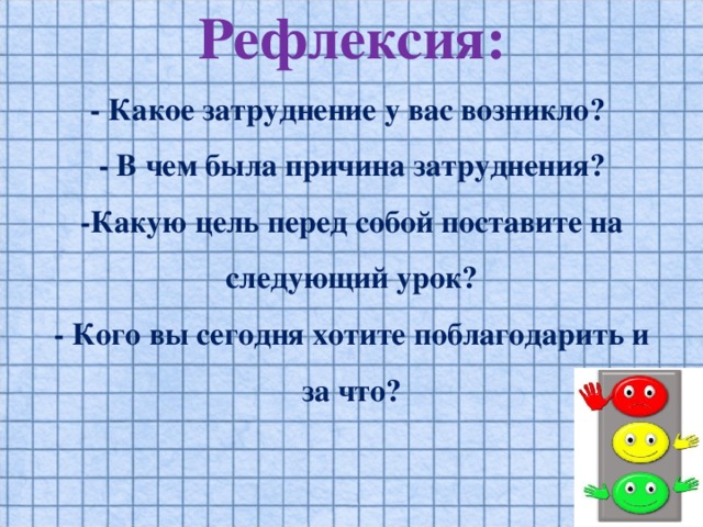 Рефлексия:  - Какое затруднение у вас возникло?  - В чем была причина затруднения?  -Какую цель перед собой поставите на следующий урок?  - Кого вы сегодня хотите поблагодарить и за что?