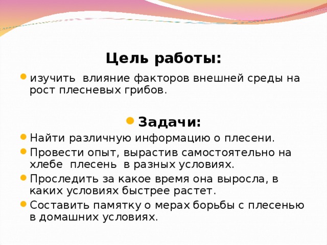 Цель  работы: изучить влияние факторов внешней среды на рост плесневых грибов.  Задачи: Найти различную информацию о плесени. Провести опыт, вырастив самостоятельно на хлебе плесень в разных условиях. Проследить за какое время она выросла, в каких условиях быстрее растет. Составить памятку о мерах борьбы с плесенью в домашних условиях. 