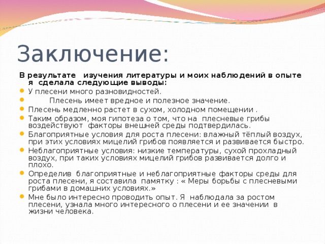 Заключение: В результате изучения литературы и моих наблюдений в опыте я сделала следующие выводы: У плесени много разновидностей.  Плесень имеет вредное и полезное значение. Плесень медленно растет в сухом, холодном помещении . Таким образом, моя гипотеза о том, что на плесневые грибы воздействуют факторы внешней среды подтвердилась. Благоприятные условия для роста плесени: влажный тёплый воздух, при этих условиях мицелий грибов появляется и развивается быстро. Неблагоприятные условия: низкие температуры, сухой прохладный воздух, при таких условиях мицелий грибов развивается долго и плохо. Определив благоприятные и неблагоприятные факторы среды для роста плесени, я составила памятку : « Меры борьбы с плесневыми грибами в домашних условиях.» Мне было интересно проводить опыт. Я наблюдала за ростом плесени, узнала много интересного о плесени и ее значении в жизни человека. 