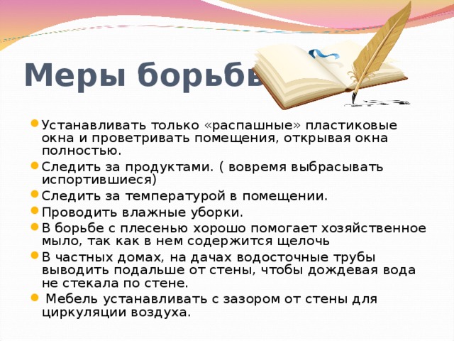 Меры борьбы: Устанавливать только «распашные» пластиковые окна и проветривать помещения, открывая окна полностью. Следить за продуктами. ( вовремя выбрасывать испортившиеся) Следить за температурой в помещении. Проводить влажные уборки. В борьбе с плесенью хорошо помогает хозяйственное мыло, так как в нем содержится щелочь В частных домах, на дачах водосточные трубы выводить подальше от стены, чтобы дождевая вода не стекала по стене.    Мебель устанавливать с зазором от стены для циркуляции воздуха.  