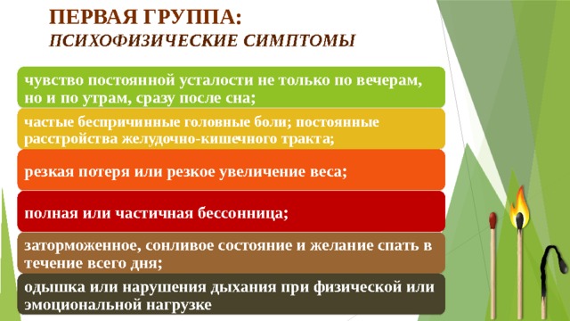 Первая группа:  психофизические симптомы чувство постоянной усталости не только по вечерам, но и по утрам, сразу после сна; частые беспричинные головные боли; постоянные расстройства желудочно-кишечного тракта; резкая потеря или резкое увеличение веса; полная или частичная бессонница; заторможенное, сонливое состояние и желание спать в течение всего дня; одышка или нарушения дыхания при физической или эмоциональной нагрузке  