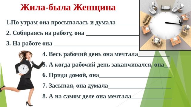 Жила-была Женщина   1.По утрам она просыпалась и думала_________________ 2. Собираясь на работу, она ___________________________ 3. На работе она _____________________________________  4. Весь рабочий день она мечтала__________  5. А когда рабочий день заканчивался, она__  6. Придя домой, она_______________________  7. Засыпая, она думала____________________  8. А на самом деле она мечтала_____________  