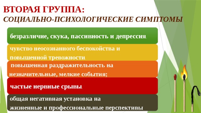 Вторая группа:  социально-психологические симптомы безразличие, скука, пассивность и депрессия ; чувство неосознанного беспокойства и повышенной тревожности ;  повышенная раздражительность на незначительные, мелкие события; частые нервные срывы ; общая негативная установка на жизненные и профессиональные перспективы 