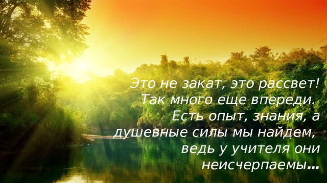 Это не закат, это рассвет! Так много еще впереди. Есть опыт, знания, а душевные силы мы найдем, ведь у учителя они неисчерпаемы … 