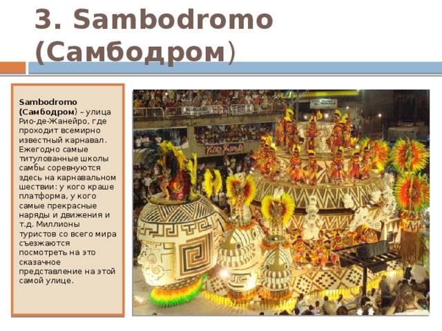 3. Sambodromo (Самбодром ) Sambodromo (Самбодром ) – улица Рио-де-Жанейро, где проходит всемирно известный карнавал. Ежегодно самые титулованные школы самбы соревнуются здесь на карнавальном шествии: у кого краше платформа, у кого самые прекрасные наряды и движения и т.д. Миллионы туристов со всего мира съезжаются посмотреть на это сказачное представление на этой самой улице. 