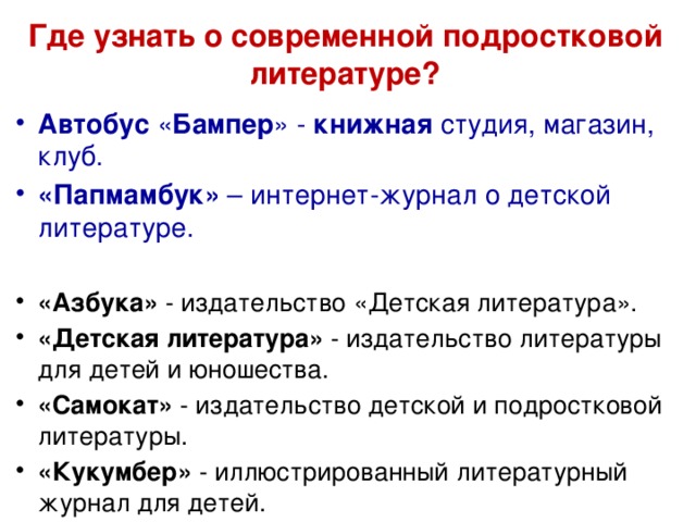 Где узнать о современной подростковой литературе? Автобус  « Бампер » -  книжная  студия, магазин, клуб. «Папмамбук» – интернет-журнал о детской литературе. «Азбука» - издательство «Детская литература». «Детская литература» - издательство литературы для детей и юношества. «Самокат» - издательство детской и подростковой литературы. «Кукумбер» - иллюстрированный литературный журнал для детей. 