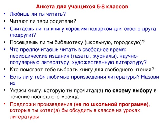 Анкета для учащихся 5-8 классов Любишь ли ты читать? Читают ли твои родители? Считаешь ли ты книгу хорошим подарком для своего друга (подруги)? Посещаешь ли ты библиотеку (школьную, городскую)? Что предпочитаешь читать в свободное время: периодические издания (газеты, журналы), научно-популярную литературу, художественную литературу? Кто помогает тебе выбрать книгу для свободного чтения? Есть ли у тебя любимые произведения литературы? Назови их        Укажи книгу, которую ты прочитал(а) по своему выбору в течение последнего месяца    Предложи произведения (не по школьной программе) , которые ты хотел(а) бы обсудить в классе на уроках литературы       