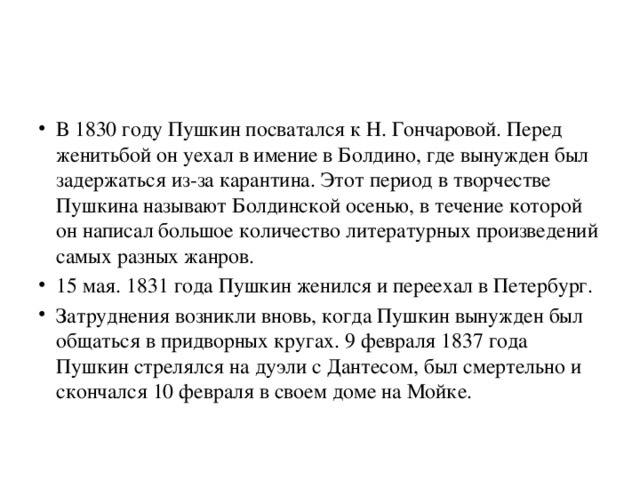 В 1830 году Пушкин посватался к Н. Гончаровой. Перед женитьбой он уехал в имение в Болдино, где вынужден был задержаться из-за карантина. Этот период в творчестве Пушкина называют Болдинской осенью, в течение которой он написал большое количество литературных произведений самых разных жанров. 15 мая. 1831 года Пушкин женился и переехал в Петербург. Затруднения возникли вновь, когда Пушкин вынужден был общаться в придворных кругах. 9 февраля 1837 года Пушкин стрелялся на дуэли с Дантесом, был смертельно и скончался 10 февраля в своем доме на Мойке. 