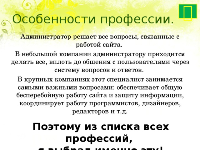  Особенности профессии. Администратор решает все вопросы, связанные с работой сайта. В небольшой компании администратору приходится делать все, вплоть до общения с пользователями через систему вопросов и ответов. В крупных компаниях этот специалист занимается самыми важными вопросами: обеспечивает общую бесперебойную работу сайта и защиту информации, координирует работу программистов, дизайнеров, редакторов и т.д. Поэтому из списка всех профессий, я выбрал именно эту! 