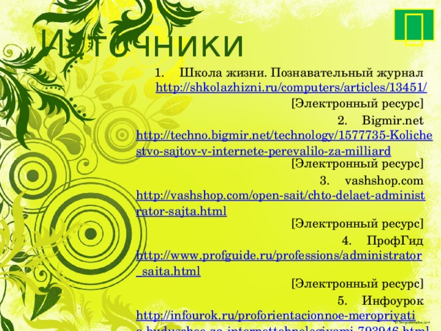  Источники Школа жизни. Познавательный журнал http://shkolazhizni.ru/computers/articles/13451/ [Электронный ресурс] Bigmir.net http://techno.bigmir.net/technology/1577735-Kolichestvo-sajtov-v-internete-perevalilo-za-milliard [Электронный ресурс] vashshop.com http://vashshop.com/open-sait/chto-delaet-administrator-sajta.html [Электронный ресурс] ПрофГид http://www.profguide.ru/professions/administrator_saita.html [Электронный ресурс] Инфоурок http://infourok.ru/proforientacionnoe-meropriyatie-buduschee-za-internettehnologiyami-793946.html [Электронный ресурс] 