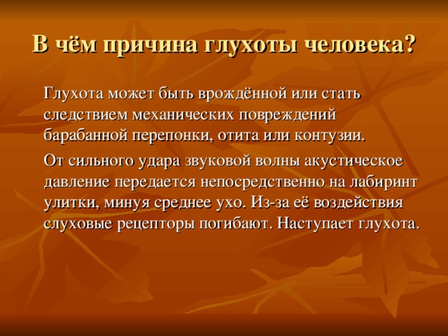 В чём причина глухоты человека?  Глухота может быть врождённой или стать следствием механических повреждений барабанной перепонки, отита или контузии.  От сильного удара звуковой волны акустическое давление передается непосредственно на лабиринт улитки, минуя среднее ухо. Из-за её воздействия слуховые рецепторы погибают. Наступает глухота. 