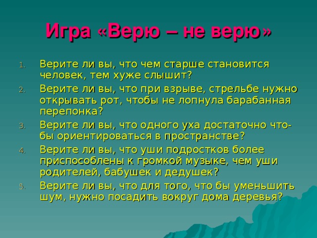 Игра «Верю – не верю» Верите ли вы, что чем старше становится человек, тем хуже слышит? Верите ли вы, что при взрыве, стрельбе нужно открывать рот, чтобы не лопнула барабанная перепонка? Верите ли вы, что одного уха достаточно что- бы ориентироваться в пространстве? Верите ли вы, что уши подростков более приспособлены к громкой музыке, чем уши родителей, бабушек и дедушек? Верите ли вы, что для того, что бы уменьшить шум, нужно посадить вокруг дома деревья? 