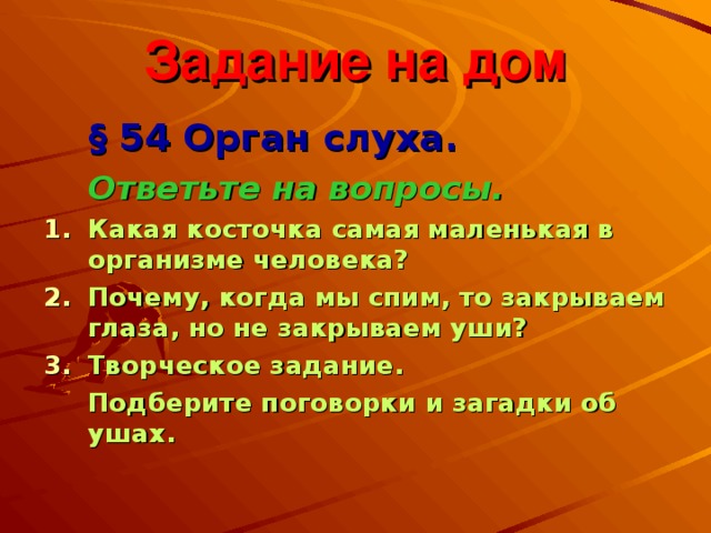 Задание на дом  § 54 Орган слуха.   Ответьте на вопросы. Какая косточка самая маленькая в организме человека? Почему, когда мы спим, то закрываем глаза, но не закрываем уши? Творческое задание.  Подберите поговорки и загадки об ушах. 