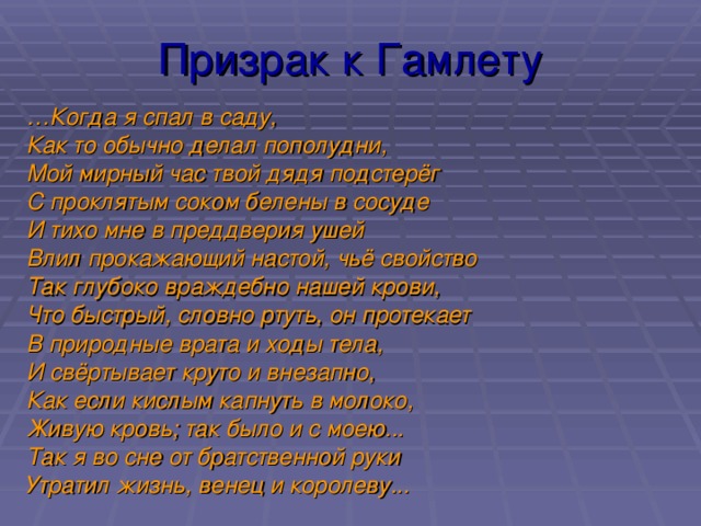Призрак к Гамлету … Когда я спал в саду, Как то обычно делал пополудни, Мой мирный час твой дядя подстерёг С проклятым соком белены в сосуде И тихо мне в преддверия ушей Влил прокажающий настой, чьё свойство Так глубоко враждебно нашей крови, Что быстрый, словно ртуть, он протекает В природные врата и ходы тела, И свёртывает круто и внезапно, Как если кислым капнуть в молоко, Живую кровь; так было и с моею... Так я во сне от братственной руки Утратил жизнь, венец и королеву...  