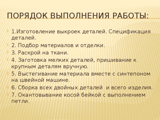 Порядок выполнения работы: 1.Изготовление выкроек деталей. Спецификация деталей. 2. Подбор материалов и отделки. 3. Раскрой на ткани. 4. Заготовка мелких деталей, пришивание к крупным деталям вручную. 5. Выстегивание материала вместе с синтепоном на швейной машине. 6. Сборка всех двойных деталей и всего изделия. 7. Окантовывание косой бейкой с выполнением петли. 