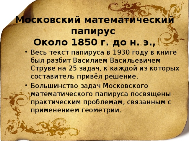 Московский математический папирус   Около 1850 г. до н. э.,   Весь текст папируса в 1930 году в книге был разбит Василием Васильевичем Струве на 25 задач, к каждой из которых составитель привёл решение. Большинство задач Московского математического папируса посвящены практическим проблемам, связанным с применением геометрии. 