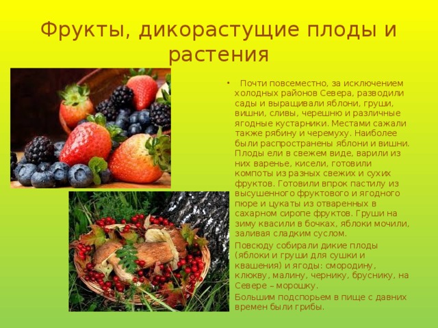 Фрукты, дикорастущие плоды и растения  Почти повсеместно, за исключением холодных районов Севера, разводили сады и выращивали яблони, груши, вишни, сливы, черешню и различные ягодные кустарники. Местами сажали также рябину и черемуху. Наиболее были распространены яблони и вишни. Плоды ели в свежем виде, варили из них варенье, кисели, готовили компоты из разных свежих и сухих фруктов. Готовили впрок пастилу из высушенного фруктового и ягодного пюре и цукаты из отваренных в сахарном сиропе фруктов. Груши на зиму квасили в бочках, яблоки мочили, заливая сладким суслом. Повсюду собирали дикие плоды (яблоки и груши для сушки и квашения) и ягоды: смородину, клюкву, малину, чернику, бруснику, на Севере – морошку. Большим подспорьем в пище с давних времен были грибы. 