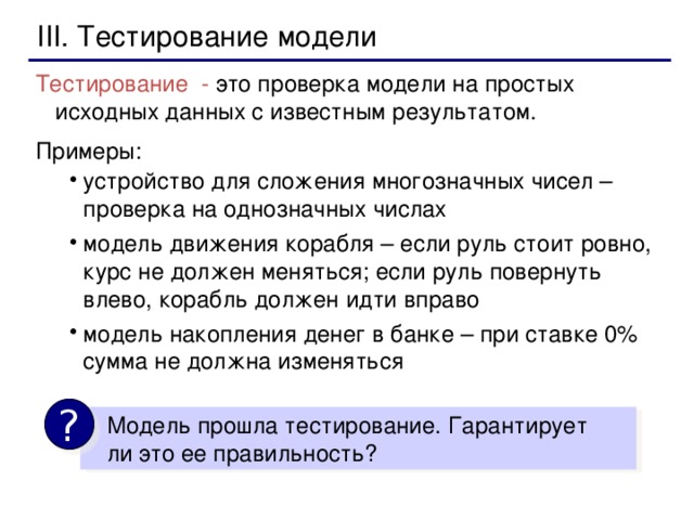 III. Тестирование модели Тестирование - это проверка модели на простых исходных данных с известным результатом. Примеры: устройство для сложения многозначных чисел – проверка на однозначных числах модель движения корабля – если руль стоит ровно, курс не должен меняться; если руль повернуть влево, корабль должен идти вправо модель накопления денег в банке – при ставке 0% сумма не должна изменяться устройство для сложения многозначных чисел – проверка на однозначных числах модель движения корабля – если руль стоит ровно, курс не должен меняться; если руль повернуть влево, корабль должен идти вправо модель накопления денег в банке – при ставке 0% сумма не должна изменяться ?  Модель прошла тестирование. Гарантирует  ли это ее правильность?