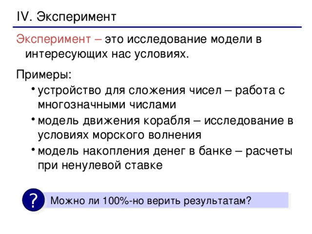 IV. Эксперимент Эксперимент – это исследование модели в интересующих нас условиях. Примеры: устройство для сложения чисел – работа с многозначными числами модель движения корабля – исследование в условиях морского волнения модель накопления денег в банке – расчеты при ненулевой ставке устройство для сложения чисел – работа с многозначными числами модель движения корабля – исследование в условиях морского волнения модель накопления денег в банке – расчеты при ненулевой ставке ?  Можно ли 100%-но верить результатам?