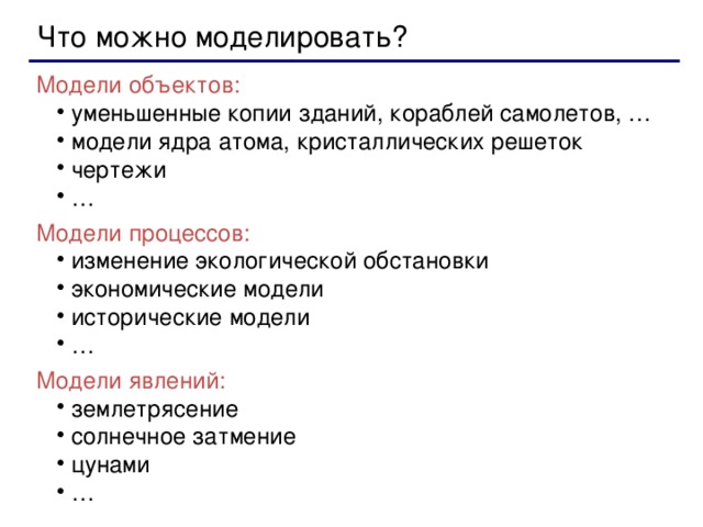 Что можно моделировать? Модели объектов: уменьшенные копии зданий, кораблей самолетов, … модели ядра атома, кристаллических решеток чертежи … уменьшенные копии зданий, кораблей самолетов, … модели ядра атома, кристаллических решеток чертежи … Модели процессов: изменение экологической обстановки экономические модели исторические модели … изменение экологической обстановки экономические модели исторические модели … Модели явлений: землетрясение солнечное затмение цунами … землетрясение солнечное затмение цунами …