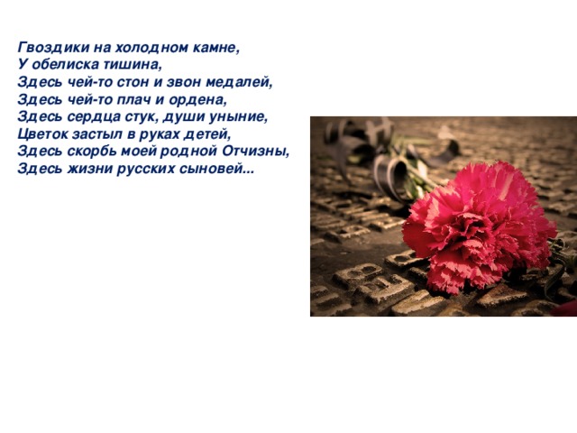 Гвоздики на холодном камне, У обелиска тишина, Здесь чей-то стон и звон медалей, Здесь чей-то плач и ордена, Здесь сердца стук, души уныние, Цветок застыл в руках детей, Здесь скорбь моей родной Отчизны, Здесь жизни русских сыновей... 