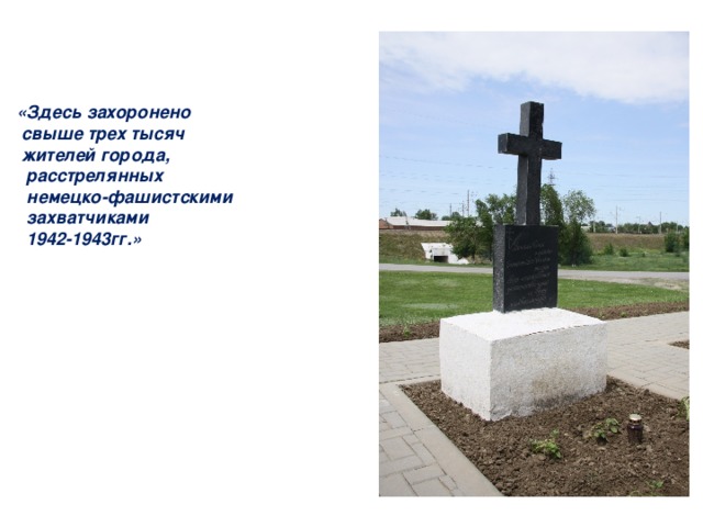  «Здесь захоронено  свыше трех тысяч  жителей города,  расстрелянных  немецко-фашистскими  захватчиками  1942-1943гг.» «Вечная ваша память досточтивые воины, жизнь свою положившие за отечество наше и веру православную»  