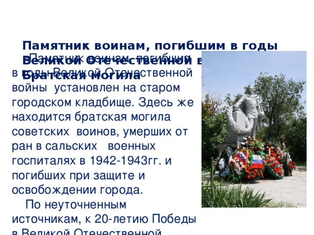 Памятник воинам, погибшим в годы Великой Отечественной войны. Братская могила     «Памятник воинам, погибшим в годы Великой Отечественной войны установлен на старом городском кладбище. Здесь же находится братская могила советских воинов, умерших от ран в сальских военных госпиталях в 1942-1943гг. и погибших при защите и освобождении города.  По неуточненным источникам, к 20-летию Победы в Великой Отечественной войне на могиле был установлен бетонный памятник. На левой стороне четырехгранного невысокого постамента – большой венок и надпись:  «Вечная слава героям, павшим за Родину». 