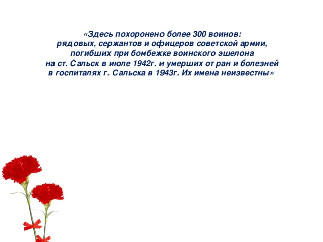 «Здесь похоронено более 300 воинов: рядовых, сержантов и офицеров советской армии, погибших при бомбежке воинского эшелона на ст. Сальск в июле 1942г. и умерших от ран и болезней в госпиталях г. Сальска в 1943г. Их имена неизвестны» 