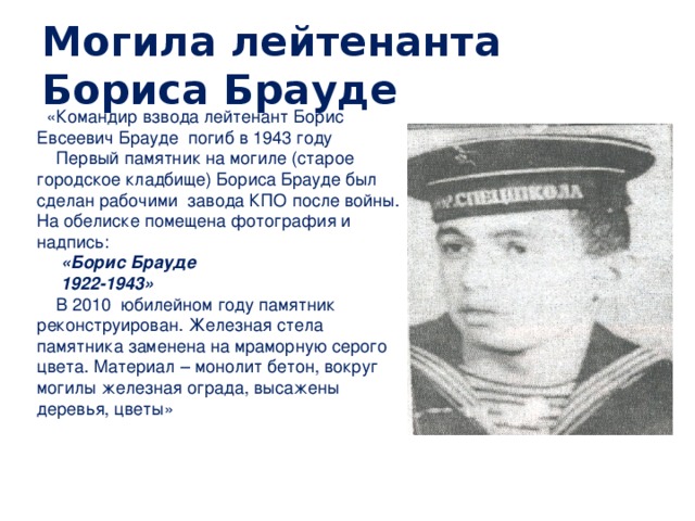 Могила лейтенанта Бориса Брауде  «Командир взвода лейтенант Борис Евсеевич Брауде погиб в 1943 году  Первый памятник на могиле (старое городское кладбище) Бориса Брауде был сделан рабочими завода КПО после войны. На обелиске помещена фотография и надпись:  «Борис Брауде  1922-1943»  В 2010 юбилейном году памятник реконструирован. Железная стела памятника заменена на мраморную серого цвета. Материал – монолит бетон, вокруг могилы железная ограда, высажены деревья, цветы» 