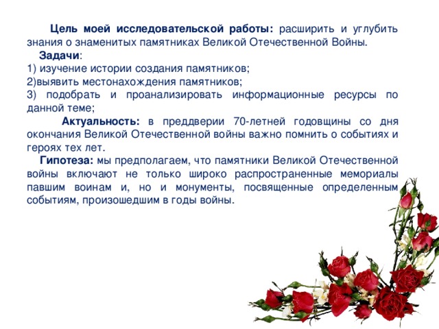  Цель моей исследовательской работы: расширить и углубить знания о знаменитых памятниках Великой Отечественной Войны.  Задачи : 1) изучение истории создания памятников; 2)выявить местонахождения памятников; 3) подобрать и проанализировать информационные ресурсы по данной теме;  Актуальность: в преддверии 70-летней годовщины со дня окончания Великой Отечественной войны важно помнить о событиях и героях тех лет.  Гипотеза: мы предполагаем, что памятники Великой Отечественной войны включают не только широко распространенные мемориалы павшим воинам и, но и монументы, посвященные определенным событиям, произошедшим в годы войны. 