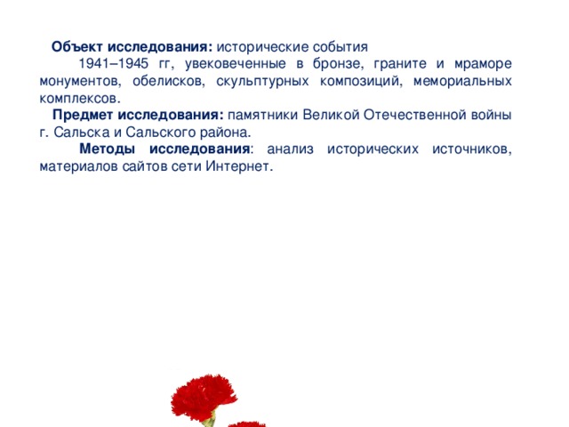  Объект исследования: исторические события  1941–1945 гг, увековеченные в бронзе, граните и мраморе монументов, обелисков, скульптурных композиций, мемориальных комплексов.  Предмет исследования: памятники Великой Отечественной войны г. Сальска и Сальского района.    Методы исследования : анализ исторических источников, материалов сайтов сети Интернет.   