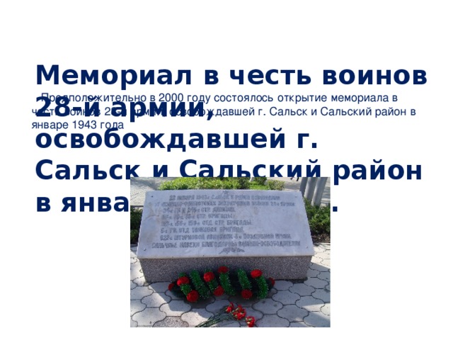 Мемориал в честь воинов 28-й армии, освобождавшей г. Сальск и Сальский район в январе 1943 года.   Предположительно в 2000 году состоялось открытие мемориала в честь воинов 28-й армии, освобождавшей г. Сальск и Сальский район в январе 1943 года 