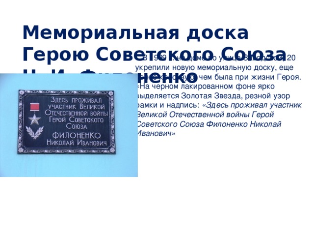 Мемориальная доска Герою Советского Союза Н. И. Филоненко   В 1999 г. на доме по улице Заводской, 20 укрепили новую мемориальную доску, еще более красивую, чем была при жизни Героя. «На черном лакированном фоне ярко выделяется Золотая Звезда, резной узор рамки и надпись: «Здесь проживал участник Великой Отечественной войны Герой Советского Союза Филоненко Николай Иванович»  