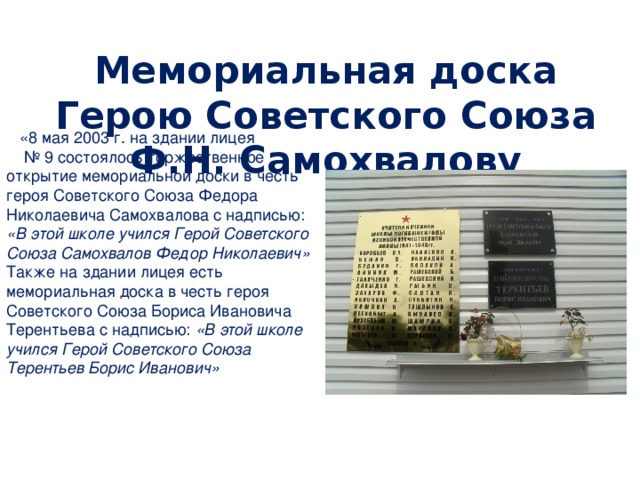 Мемориальная доска Герою Советского Союза Ф.Н. Самохвалову  «8 мая 2003 г. на здании лицея № 9 состоялось торжественное открытие мемориальной доски в честь героя Советского Союза Федора Николаевича Самохвалова с надписью: «В этой школе учился Герой Советского Союза Самохвалов Федор Николаевич» Также на здании лицея есть мемориальная доска в честь героя Советского Союза Бориса Ивановича Терентьева с надписью: «В этой школе учился Герой Советского Союза Терентьев Борис Иванович»  