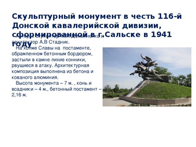 Скульптурный монумент в честь 116-й Донской кавалерийской дивизии, сформированной в г.Сальске в 1941 году   Авторы: скульптор М.И Демьяненко и архитектор А.В Стадник.  На холме Славы на постаменте, обрамленном бетонным бордюром, застыли в камне лихие конники, рвущиеся в атаку. Архитектурная композиция выполнена из бетона и кованого алюминия.  Высота монумента – 7 м. , конь и всадники – 4 м., бетонный постамент – 2,16 м. 