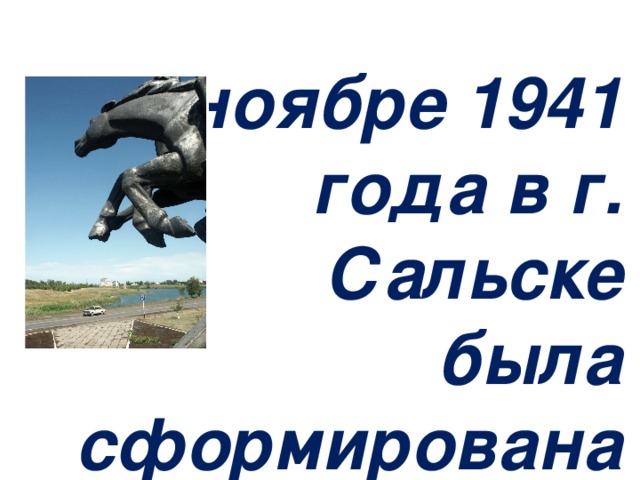 «В ноябре 1941 года в г. Сальске была сформирована 116-я Донская казачья кавалерийская дивизия. Командиром ее был полковник В.П. Стрепухов – герой Гражданской войны, ветеран Первой Конной армии. Переименованная 27 августа 1942 года, в 12-ю Гвардейскую, Дивизия прошла в боях с немецко-фашистскими захватчиками победный путь от предгорий Кавказа до Австрийских Альп. Благодарные сальчане в канун 70-летия Советской власти воздвигли этот монумент в память о героях отстоявших свободу и независимость Отечества».        