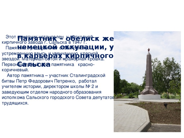  Этот памятник установлен у проходной кирпичного завода г. Сальска в 1947 г. Памятник – обелиск жертвам немецкой оккупации, установленный в карьерах кирпичного завода г. Сальска  Памятник представляет собой ракету, устремленную ввысь и увенчанную красной звездой. Материал-бетон и мраморная крошка. Первоначальный цвет памятника красно-коричневый.    Автор памятника – участник Сталинградской битвы Петр Федорович Петренко, работал учителем истории, директором школы № 2 и заведующим отделом народного образования исполкома Сальского городского Совета депутатов трудящихся. 