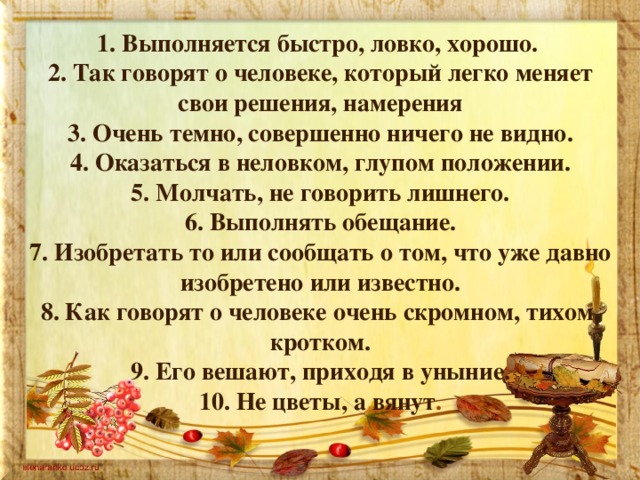 1. Выполняется быстро, ловко, хорошо. 2. Так говорят о человеке, который легко меняет свои решения, намерения 3. Очень темно, совершенно ничего не видно. 4. Оказаться в неловком, глупом положении. 5. Молчать, не говорить лишнего. 6. Выполнять обещание. 7. Изобретать то или сообщать о том, что уже давно изобретено или известно. 8. Как говорят о человеке очень скромном, тихом, кротком. 9. Его вешают, приходя в уныние. 10. Не цветы, а вянут . 