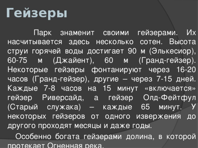 Гейзеры  Парк знаменит своими гейзерами. Их насчитывается здесь несколько сотен. Высота струи горячей воды достигает 90 м (Элькесиор), 60-75 м (Джайент), 60 м (Гранд-гейзер). Некоторые гейзеры фонтанируют через 16-20 часов (Гранд-гейзер), другие – через 7-15 дней. Каждые 7-8 часов на 15 минут «включается» гейзер Риверсайд, а гейзер Олд-Фейтфул (Старый служака) – каждые 65 минут. У некоторых гейзеров от одного извержения до другого проходят месяцы и даже годы.  Особенно богата гейзерами долина, в которой протекает Огненная река. 