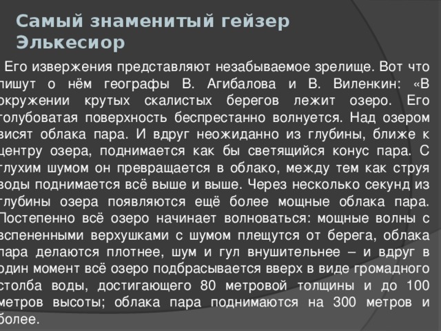 Самый знаменитый гейзер Элькесиор    Его извержения представляют незабываемое зрелище. Вот что пишут о нём географы В. Агибалова и В. Виленкин: «В окружении крутых скалистых берегов лежит озеро. Его голубоватая поверхность беспрестанно волнуется. Над озером висят облака пара. И вдруг неожиданно из глубины, ближе к центру озера, поднимается как бы светящийся конус пара. С глухим шумом он превращается в облако, между тем как струя воды поднимается всё выше и выше. Через несколько секунд из глубины озера появляются ещё более мощные облака пара. Постепенно всё озеро начинает волноваться: мощные волны с вспененными верхушками с шумом плещутся от берега, облака пара делаются плотнее, шум и гул внушительнее – и вдруг в один момент всё озеро подбрасывается вверх в виде громадного столба воды, достигающего 80 метровой толщины и до 100 метров высоты; облака пара поднимаются на 300 метров и более. 